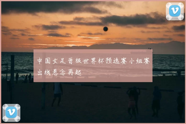 中国女足晋级世界杯预选赛小组赛出线悬念再起