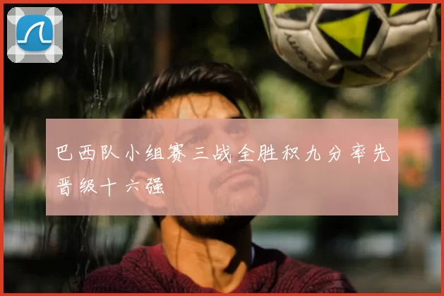 巴西队小组赛三战全胜积九分率先晋级十六强