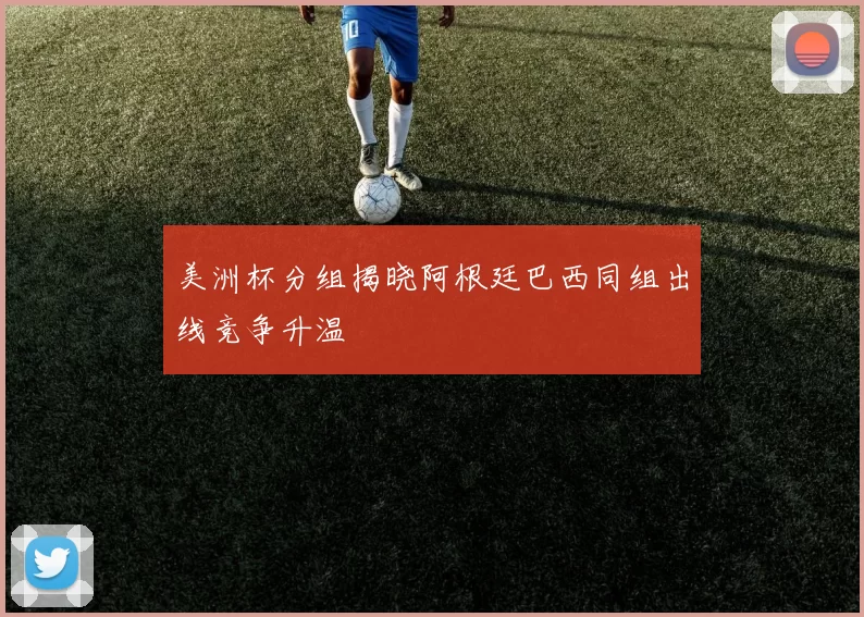 美洲杯分组揭晓阿根廷巴西同组出线竞争升温
