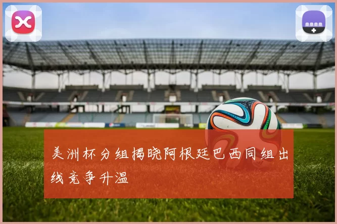 美洲杯分组揭晓阿根廷巴西同组出线竞争升温