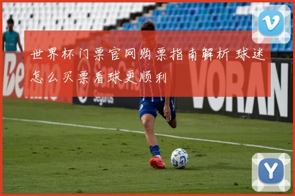 世界杯门票官网购票指南解析 球迷怎么买票看球更顺利