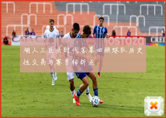 湖人三巨头时代落幕回顾球队历史性交易与赛季转折点