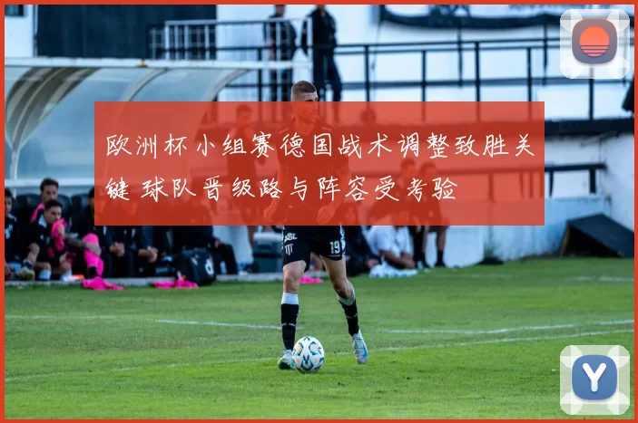 欧洲杯小组赛德国战术调整致胜关键 球队晋级路与阵容受考验