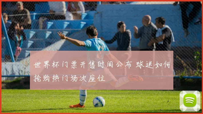 世界杯门票开售时间公布 球迷如何抢购热门场次座位