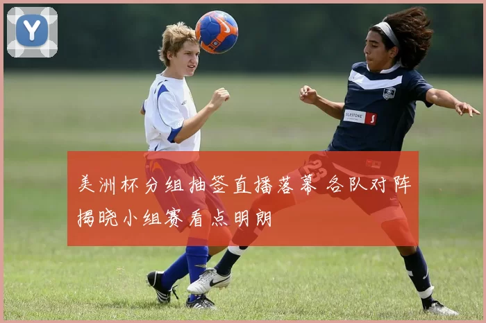 美洲杯分组抽签直播落幕 各队对阵揭晓小组赛看点明朗