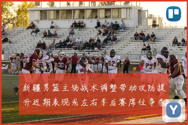 新疆男篮主场战术调整带动攻防提升近期表现或左右季后赛席位争夺