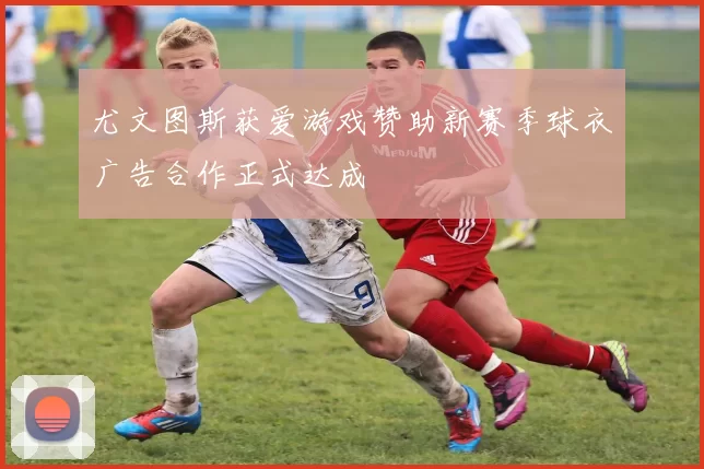 尤文图斯获爱游戏赞助新赛季球衣广告合作正式达成