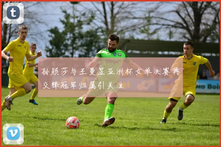 孙颖莎与王曼昱亚洲杯女单决赛再交锋冠军归属引关注