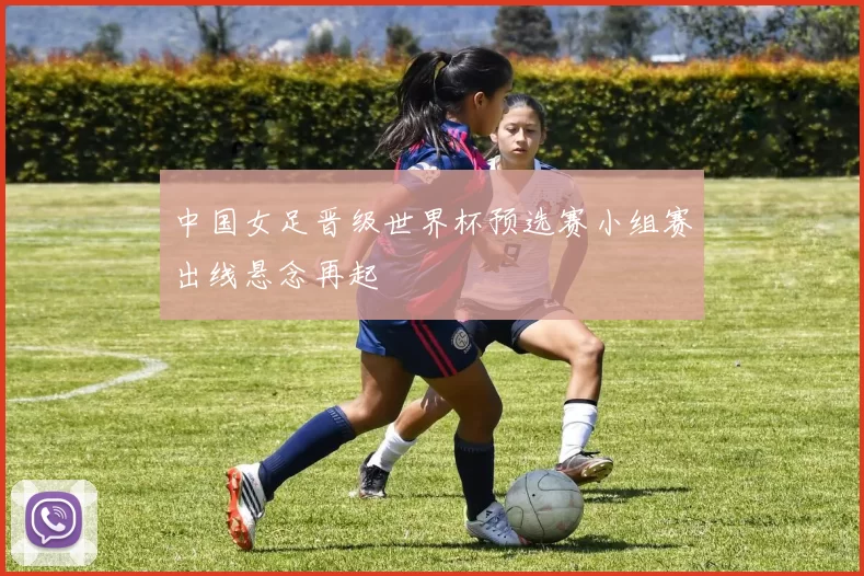 中国女足晋级世界杯预选赛小组赛出线悬念再起