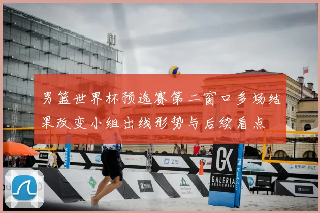 男篮世界杯预选赛第二窗口多场结果改变小组出线形势与后续看点