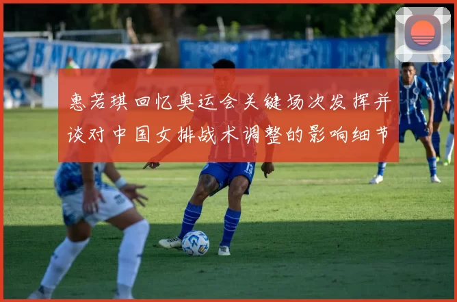 惠若琪回忆奥运会关键场次发挥并谈对中国女排战术调整的影响细节