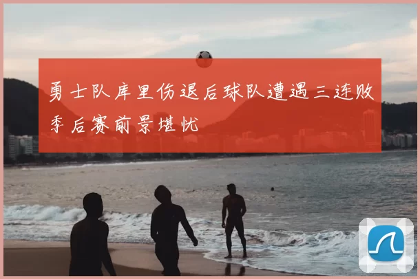 勇士队库里伤退后球队遭遇三连败季后赛前景堪忧