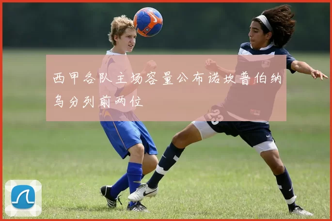 西甲各队主场容量公布诺坎普伯纳乌分列前两位