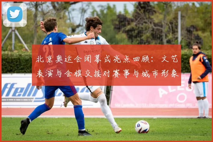 北京奥运会闭幕式亮点回顾：文艺表演与会旗交接对赛事与城市形象影响