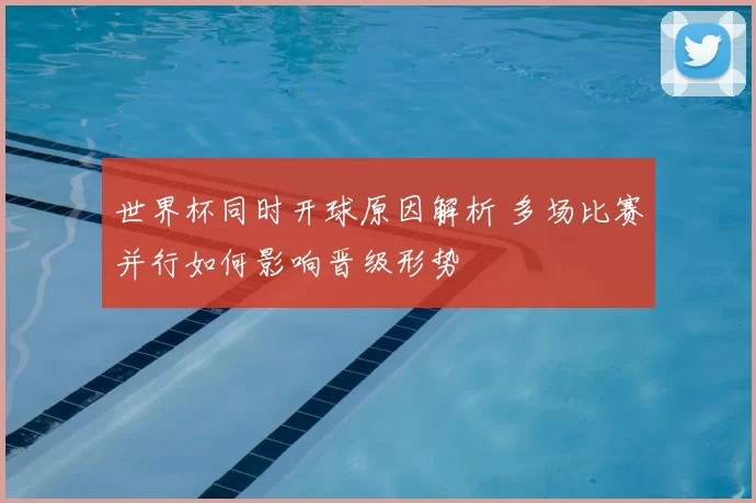 世界杯同时开球原因解析 多场比赛并行如何影响晋级形势