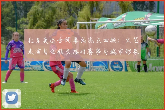 北京奥运会闭幕式亮点回顾：文艺表演与会旗交接对赛事与城市形象影响