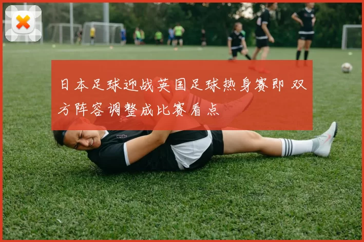 日本足球迎战英国足球热身赛即 双方阵容调整成比赛看点