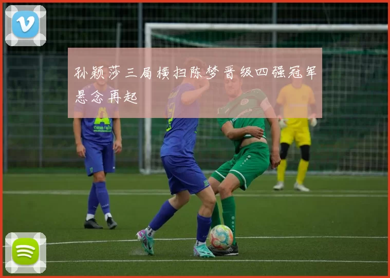 孙颖莎三局横扫陈梦晋级四强冠军悬念再起