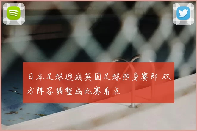 日本足球迎战英国足球热身赛即 双方阵容调整成比赛看点