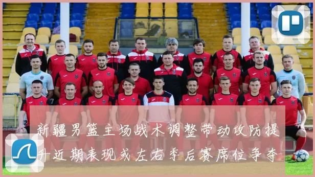 新疆男篮主场战术调整带动攻防提升近期表现或左右季后赛席位争夺