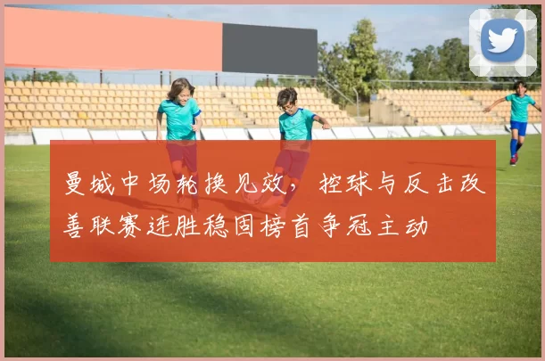 曼城中场轮换见效，控球与反击改善联赛连胜稳固榜首争冠主动