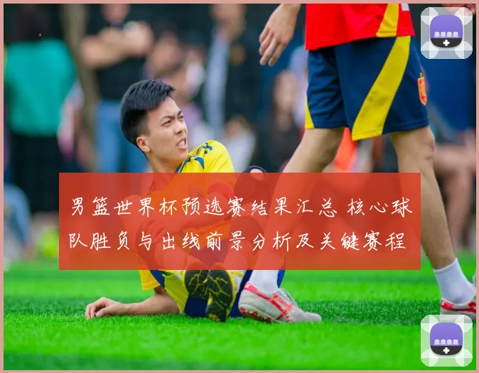 男篮世界杯预选赛结果汇总 核心球队胜负与出线前景分析及关键赛程影响
