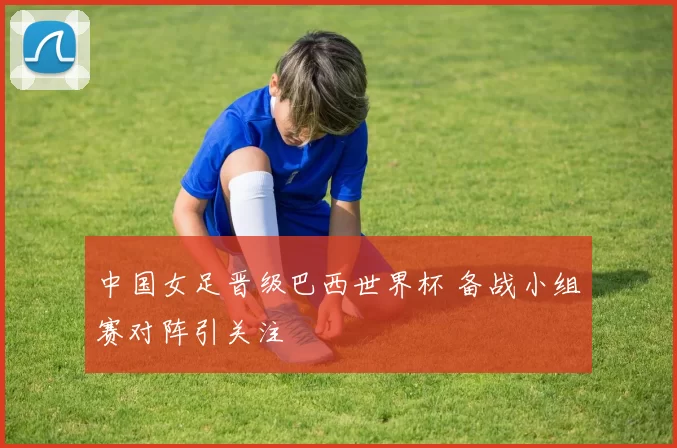 中国女足晋级巴西世界杯 备战小组赛对阵引关注
