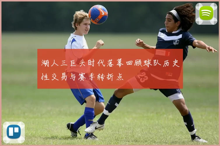 湖人三巨头时代落幕回顾球队历史性交易与赛季转折点