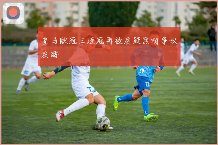皇马欧冠三连冠再被质疑黑哨争议发酵