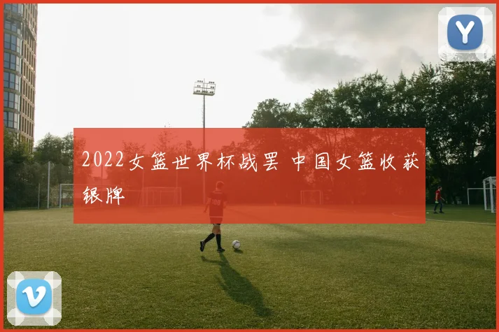 2022女篮世界杯战罢 中国女篮收获银牌