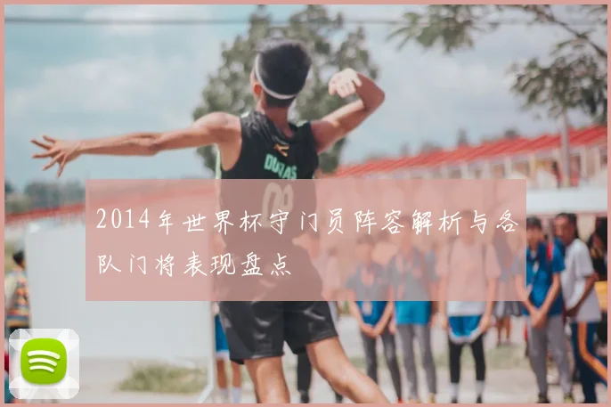 2014年世界杯守门员阵容解析与各队门将表现盘点